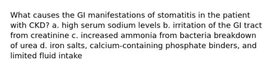 What causes the GI manifestations of stomatitis in the patient with CKD? a. high serum sodium levels b. irritation of the GI tract from creatinine c. increased ammonia from bacteria breakdown of urea d. iron salts, calcium-containing phosphate binders, and limited fluid intake