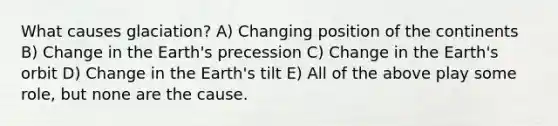 What causes glaciation? A) Changing position of the continents B) Change in the Earth's precession C) Change in the Earth's orbit D) Change in the Earth's tilt E) All of the above play some role, but none are the cause.