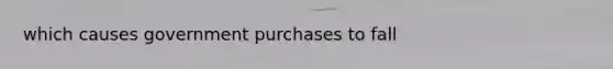 which causes government purchases to fall