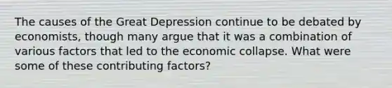 The causes of the Great Depression continue to be debated by economists, though many argue that it was a combination of various factors that led to the economic collapse. What were some of these contributing factors?