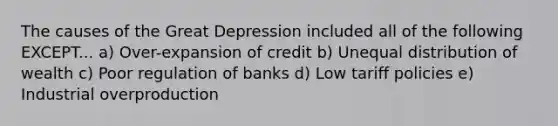 The causes of the Great Depression included all of the following EXCEPT... a) Over-expansion of credit b) Unequal distribution of wealth c) Poor regulation of banks d) Low tariff policies e) Industrial overproduction