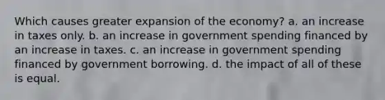 Which causes greater expansion of the economy? a. an increase in taxes only. b. an increase in government spending financed by an increase in taxes. c. an increase in government spending financed by government borrowing. d. the impact of all of these is equal.