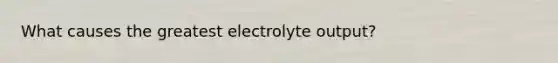 What causes the greatest electrolyte output?