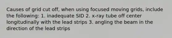 Causes of grid cut off, when using focused moving grids, include the following: 1. inadequate SID 2. x-ray tube off center longitudinally with the lead strips 3. angling the beam in the direction of the lead strips