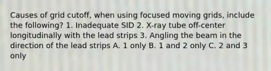 Causes of grid cutoff, when using focused moving grids, include the following? 1. Inadequate SID 2. X-ray tube off-center longitudinally with the lead strips 3. Angling the beam in the direction of the lead strips A. 1 only B. 1 and 2 only C. 2 and 3 only