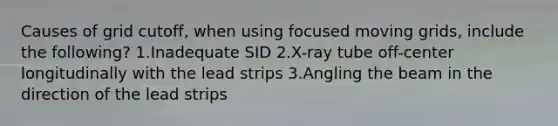 Causes of grid cutoff, when using focused moving grids, include the following? 1.Inadequate SID 2.X-ray tube off-center longitudinally with the lead strips 3.Angling the beam in the direction of the lead strips