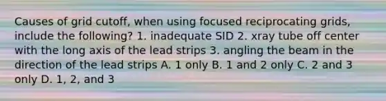 Causes of grid cutoff, when using focused reciprocating grids, include the following? 1. inadequate SID 2. xray tube off center with the long axis of the lead strips 3. angling the beam in the direction of the lead strips A. 1 only B. 1 and 2 only C. 2 and 3 only D. 1, 2, and 3