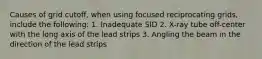 Causes of grid cutoff, when using focused reciprocating grids, include the following: 1. Inadequate SID 2. X-ray tube off-center with the long axis of the lead strips 3. Angling the beam in the direction of the lead strips