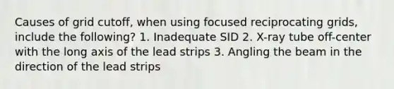 Causes of grid cutoff, when using focused reciprocating grids, include the following? 1. Inadequate SID 2. X-ray tube off-center with the long axis of the lead strips 3. Angling the beam in the direction of the lead strips