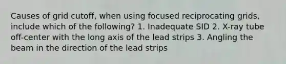 Causes of grid cutoff, when using focused reciprocating grids, include which of the following? 1. Inadequate SID 2. X-ray tube off-center with the long axis of the lead strips 3. Angling the beam in the direction of the lead strips