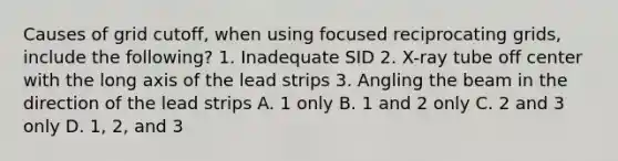 Causes of grid cutoff, when using focused reciprocating grids, include the following? 1. Inadequate SID 2. X-ray tube off center with the long axis of the lead strips 3. Angling the beam in the direction of the lead strips A. 1 only B. 1 and 2 only C. 2 and 3 only D. 1, 2, and 3