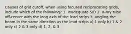 Causes of grid cutoff, when using focused reciprocating grids, include which of the following? 1. Inadequate SID 2. X-ray tube off-center with the long axis of the lead strips 3. angling the beam in the same direction as the lead strips a) 1 only b) 1 & 2 only c) 2 & 3 only d) 1, 2, & 3