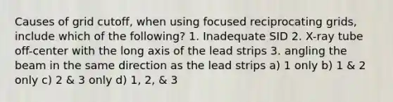 Causes of grid cutoff, when using focused reciprocating grids, include which of the following? 1. Inadequate SID 2. X-ray tube off-center with the long axis of the lead strips 3. angling the beam in the same direction as the lead strips a) 1 only b) 1 & 2 only c) 2 & 3 only d) 1, 2, & 3