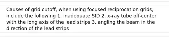 Causes of grid cutoff, when using focused reciprocation grids, include the following 1. inadequate SID 2, x-ray tube off-center with the long axis of the lead strips 3. angling the beam in the direction of the lead strips