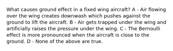 What causes ground effect in a fixed wing aircraft? A - Air flowing over the wing creates downwash which pushes against the ground to lift the aircraft. B - Air gets trapped under the wing and artificially raises the pressure under the wing. C - The Bernoulli effect is more pronounced when the aircraft is close to the ground. D - None of the above are true.