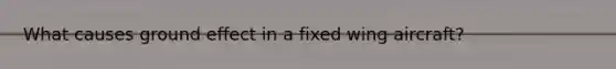 What causes ground effect in a fixed wing aircraft?