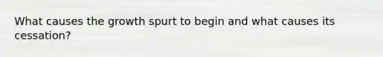 What causes the growth spurt to begin and what causes its cessation?