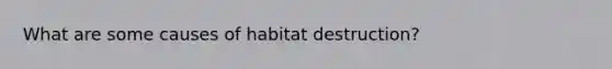 What are some causes of habitat destruction?