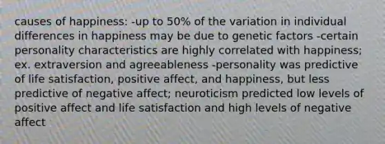 causes of happiness: -up to 50% of the variation in individual differences in happiness may be due to genetic factors -certain personality characteristics are highly correlated with happiness; ex. extraversion and agreeableness -personality was predictive of life satisfaction, positive affect, and happiness, but less predictive of negative affect; neuroticism predicted low levels of positive affect and life satisfaction and high levels of negative affect