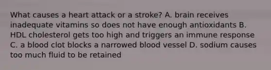 What causes a heart attack or a stroke? A. brain receives inadequate vitamins so does not have enough antioxidants B. HDL cholesterol gets too high and triggers an immune response C. a blood clot blocks a narrowed blood vessel D. sodium causes too much fluid to be retained