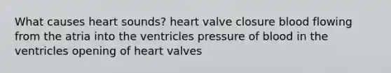 What causes heart sounds? heart valve closure blood flowing from the atria into the ventricles pressure of blood in the ventricles opening of heart valves