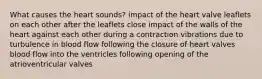 What causes the heart sounds? impact of the heart valve leaflets on each other after the leaflets close impact of the walls of the heart against each other during a contraction vibrations due to turbulence in blood flow following the closure of heart valves blood flow into the ventricles following opening of the atrioventricular valves