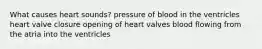 What causes heart sounds? pressure of blood in the ventricles heart valve closure opening of heart valves blood flowing from the atria into the ventricles