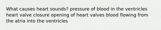 What causes heart sounds? pressure of blood in the ventricles heart valve closure opening of heart valves blood flowing from the atria into the ventricles