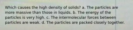 Which causes the high density of solids? a. The particles are more massive than those in liquids. b. The energy of the particles is very high. c. The intermolecular forces between particles are weak. d. The particles are packed closely together.