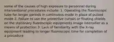 some of the causes of high exposure to personnel during interventional procedures include: 1. Operating the fluoroscopic tube for longer periods in continuous mode in place of pulsed mode 2. Failure to use the protective curtain or floating shields on the stationary fluoroscopic equipments image intensifier as a means of protection 3. Lack of familiarity with the X-ray equipment leading to longer fluoroscopic time for completion of a procedure