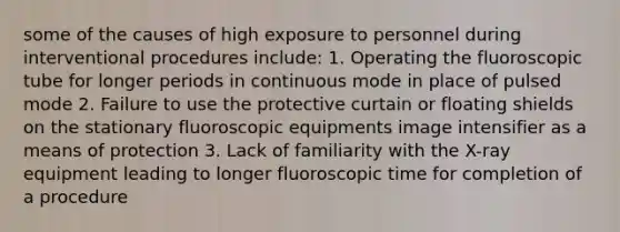 some of the causes of high exposure to personnel during interventional procedures include: 1. Operating the fluoroscopic tube for longer periods in continuous mode in place of pulsed mode 2. Failure to use the protective curtain or floating shields on the stationary fluoroscopic equipments image intensifier as a means of protection 3. Lack of familiarity with the X-ray equipment leading to longer fluoroscopic time for completion of a procedure