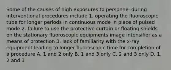 Some of the causes of high exposures to personnel during interventional procedures include 1. operating the fluoroscopic tube for longer periods in continuous mode in place of pulsed mode 2. failure to use the protective curtain or floating shields on the stationary fluoroscopic equipments image intensifier as a means of protection 3. lack of familiarity with the x-ray equipment leading to longer fluoroscopic time for completion of a procedure A. 1 and 2 only B. 1 and 3 only C. 2 and 3 only D. 1, 2 and 3