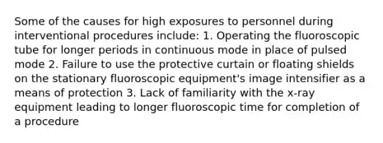 Some of the causes for high exposures to personnel during interventional procedures include: 1. Operating the fluoroscopic tube for longer periods in continuous mode in place of pulsed mode 2. Failure to use the protective curtain or floating shields on the stationary fluoroscopic equipment's image intensifier as a means of protection 3. Lack of familiarity with the x-ray equipment leading to longer fluoroscopic time for completion of a procedure