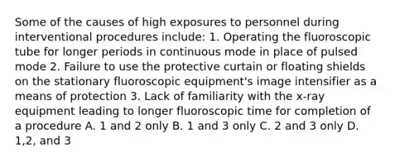 Some of the causes of high exposures to personnel during interventional procedures include: 1. Operating the fluoroscopic tube for longer periods in continuous mode in place of pulsed mode 2. Failure to use the protective curtain or floating shields on the stationary fluoroscopic equipment's image intensifier as a means of protection 3. Lack of familiarity with the x-ray equipment leading to longer fluoroscopic time for completion of a procedure A. 1 and 2 only B. 1 and 3 only C. 2 and 3 only D. 1,2, and 3