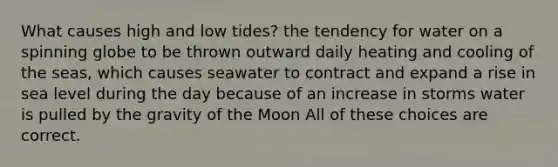 What causes high and low tides? the tendency for water on a spinning globe to be thrown outward daily heating and cooling of the seas, which causes seawater to contract and expand a rise in sea level during the day because of an increase in storms water is pulled by the gravity of the Moon All of these choices are correct.