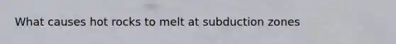 What causes hot rocks to melt at subduction zones