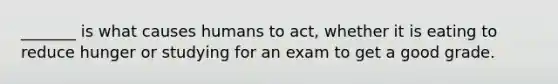 _______ is what causes humans to act, whether it is eating to reduce hunger or studying for an exam to get a good grade.