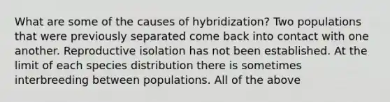 What are some of the causes of hybridization? Two populations that were previously separated come back into contact with one another. Reproductive isolation has not been established. At the limit of each species distribution there is sometimes interbreeding between populations. All of the above