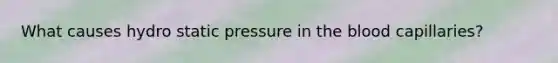 What causes hydro static pressure in the blood capillaries?