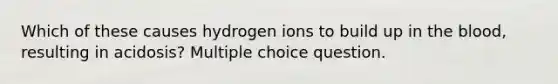 Which of these causes hydrogen ions to build up in the blood, resulting in acidosis? Multiple choice question.