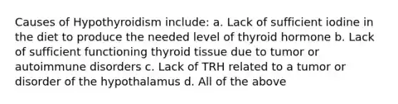 Causes of Hypothyroidism include: a. Lack of sufficient iodine in the diet to produce the needed level of thyroid hormone b. Lack of sufficient functioning thyroid tissue due to tumor or autoimmune disorders c. Lack of TRH related to a tumor or disorder of the hypothalamus d. All of the above