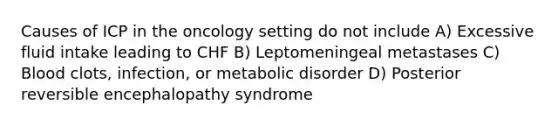 Causes of ICP in the oncology setting do not include A) Excessive fluid intake leading to CHF B) Leptomeningeal metastases C) Blood clots, infection, or metabolic disorder D) Posterior reversible encephalopathy syndrome