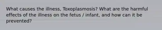 What causes the illness, Toxoplasmosis? What are the harmful effects of the illness on the fetus / infant, and how can it be prevented?