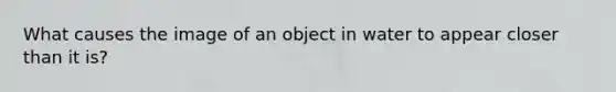 What causes the image of an object in water to appear closer than it is?