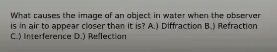 What causes the image of an object in water when the observer is in air to appear closer than it is? A.) Diffraction B.) Refraction C.) Interference D.) Reflection