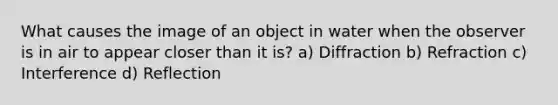 What causes the image of an object in water when the observer is in air to appear closer than it is? a) Diffraction b) Refraction c) Interference d) Reflection