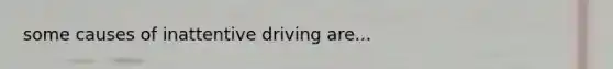 some causes of inattentive driving are...