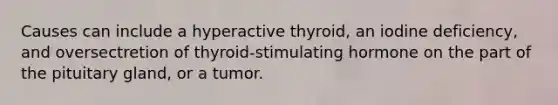 Causes can include a hyperactive thyroid, an iodine deficiency, and oversectretion of thyroid-stimulating hormone on the part of the pituitary gland, or a tumor.