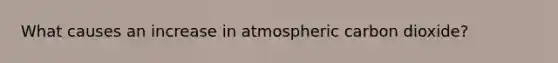 What causes an increase in atmospheric carbon dioxide?