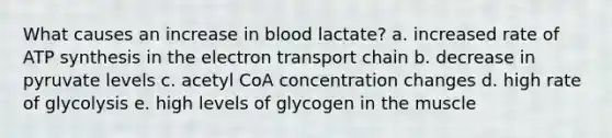 What causes an increase in blood lactate? a. increased rate of ATP synthesis in the electron transport chain b. decrease in pyruvate levels c. acetyl CoA concentration changes d. high rate of glycolysis e. high levels of glycogen in the muscle